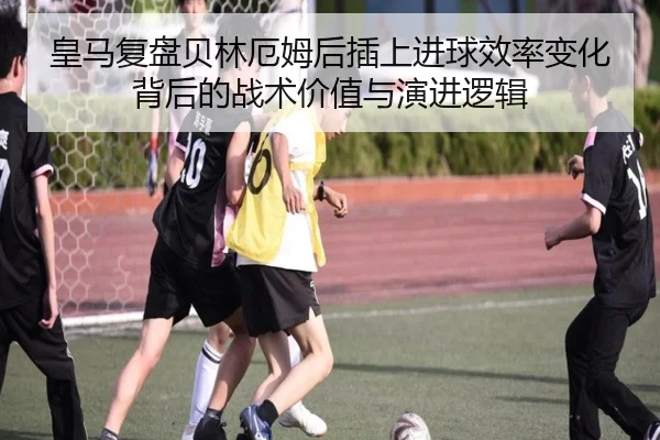 皇马复盘贝林厄姆后插上进球效率变化背后的战术价值与演进逻辑