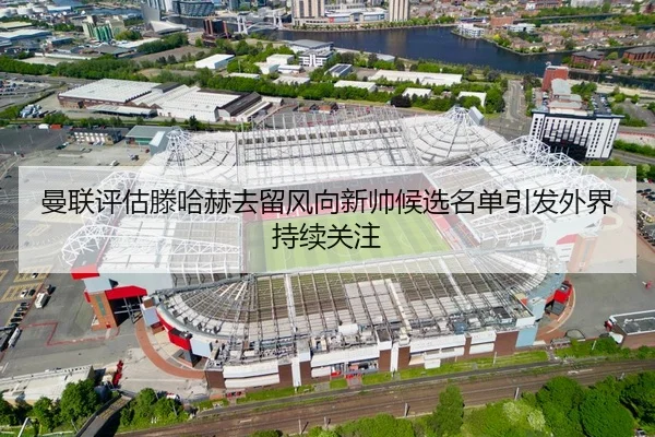 曼联评估滕哈赫去留风向新帅候选名单引发外界持续关注
