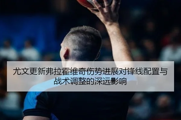 尤文更新弗拉霍维奇伤势进展对锋线配置与战术调整的深远影响