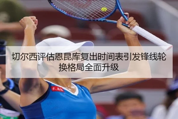 切尔西评估恩昆库复出时间表引发锋线轮换格局全面升级