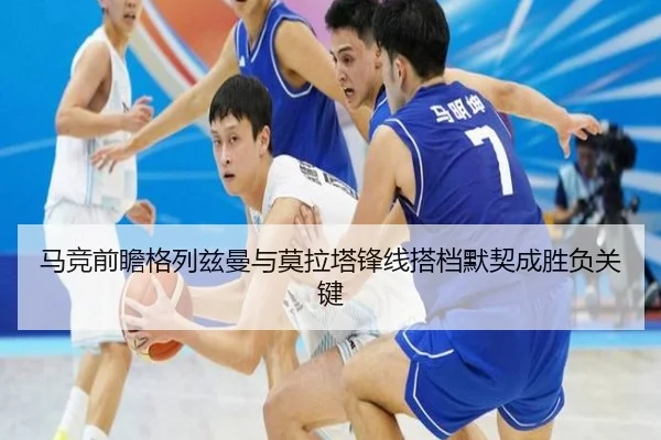 马竞前瞻格列兹曼与莫拉塔锋线搭档默契成胜负关键