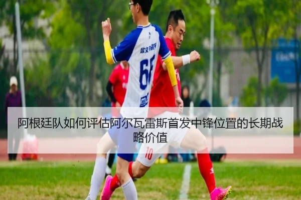 阿根廷队如何评估阿尔瓦雷斯首发中锋位置的长期战略价值