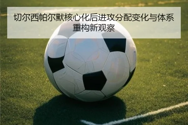 切尔西帕尔默核心化后进攻分配变化与体系重构新观察